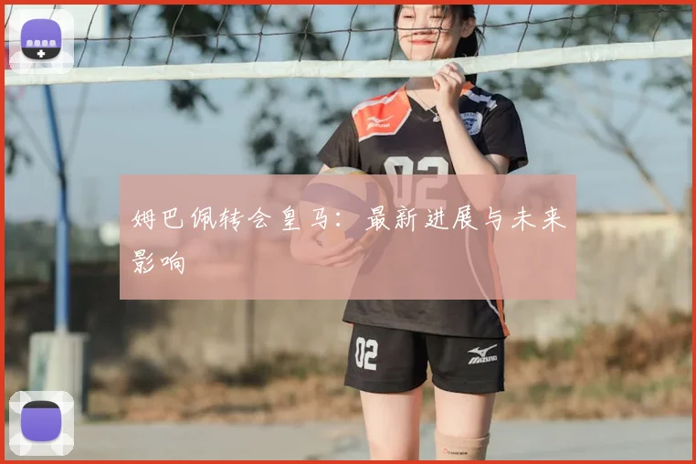 姆巴佩转会皇马：最新进展与未来影响