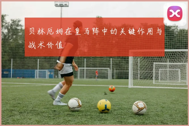 贝林厄姆在皇马阵中的关键作用与战术价值