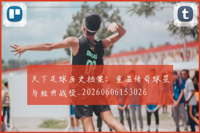 天下足球历史档案:重温传奇球星与经典战役_20260606153026