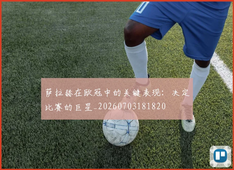 萨拉赫在欧冠中的关键表现:决定比赛的巨星_20260703181820