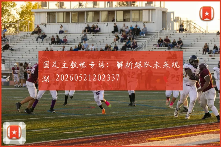 国足主教练专访:解析球队未来规划_20260521202337