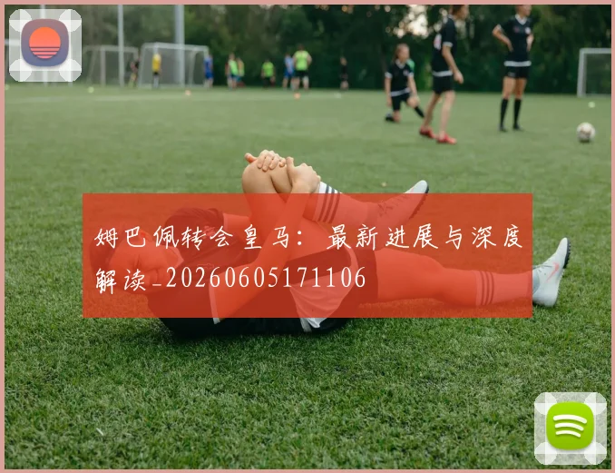 姆巴佩转会皇马：最新进展与深度解读_20260605171106