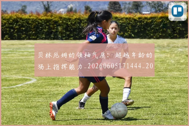 贝林厄姆的领袖气质:超越年龄的场上指挥能力_20260605171444_20260703181957