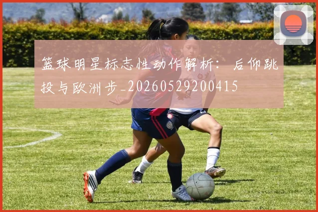 篮球明星标志性动作解析:后仰跳投与欧洲步_20260529200415
