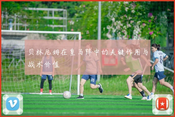 贝林厄姆在皇马阵中的关键作用与战术价值