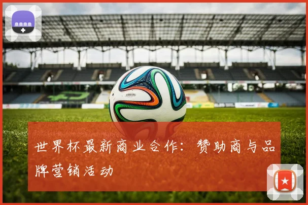 世界杯最新商业合作:赞助商与品牌营销活动