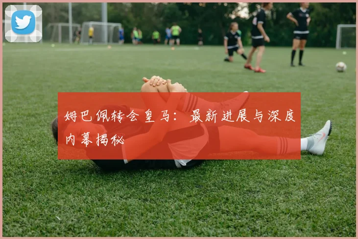 姆巴佩转会皇马：最新进展与深度内幕揭秘