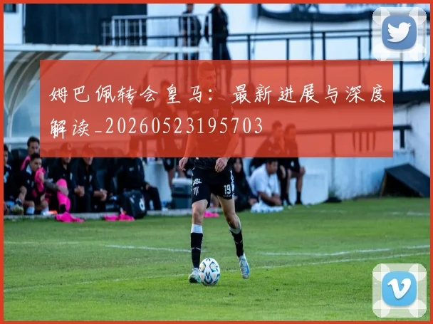 姆巴佩转会皇马：最新进展与深度解读_20260523195703