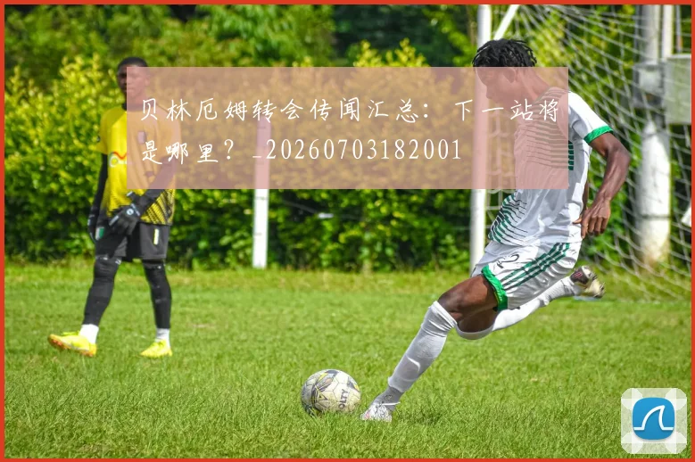 贝林厄姆转会传闻汇总:下一站将是哪里?_20260703182001