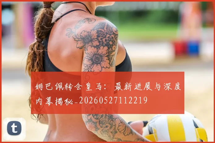 姆巴佩转会皇马：最新进展与深度内幕揭秘_20260527112219