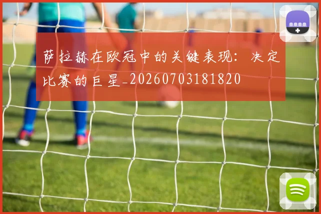 萨拉赫在欧冠中的关键表现:决定比赛的巨星_20260703181820