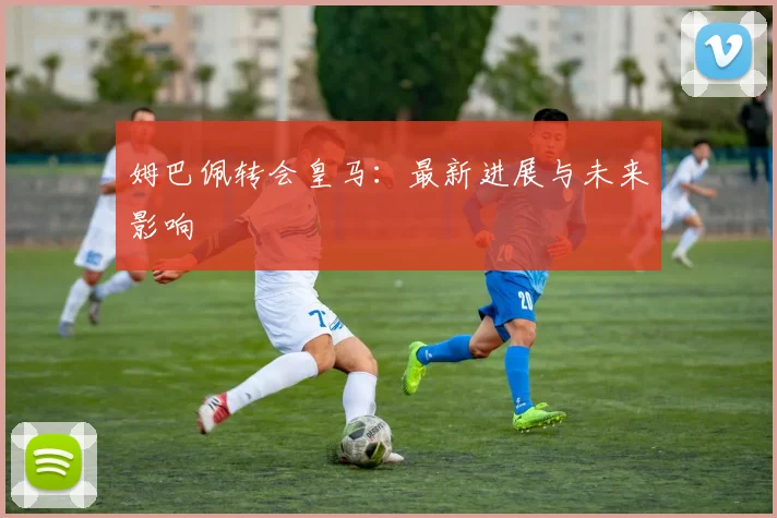 姆巴佩转会皇马：最新进展与未来影响